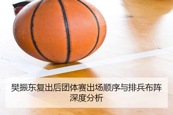 樊振东复出后团体赛出场顺序与排兵布阵深度分析